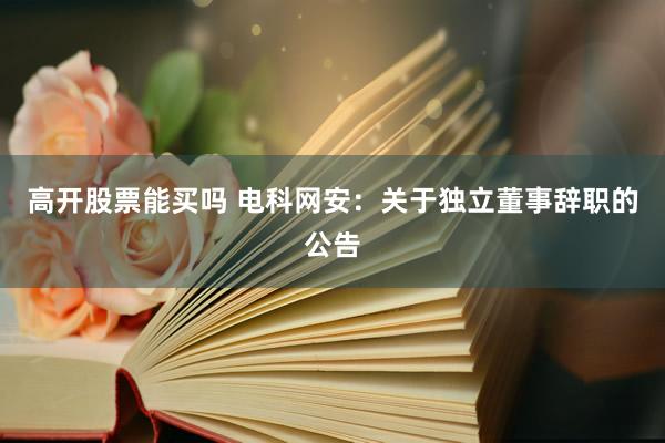 高开股票能买吗 电科网安：关于独立董事辞职的公告