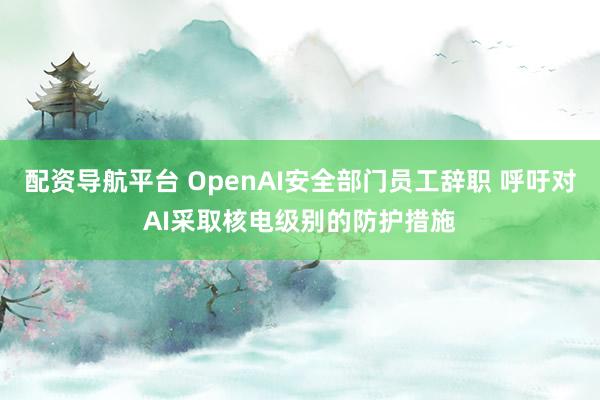 配资导航平台 OpenAI安全部门员工辞职 呼吁对AI采取核电级别的防护措施