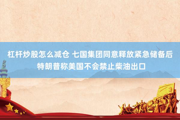 杠杆炒股怎么减仓 七国集团同意释放紧急储备后 特朗普称美国不会禁止柴油出口