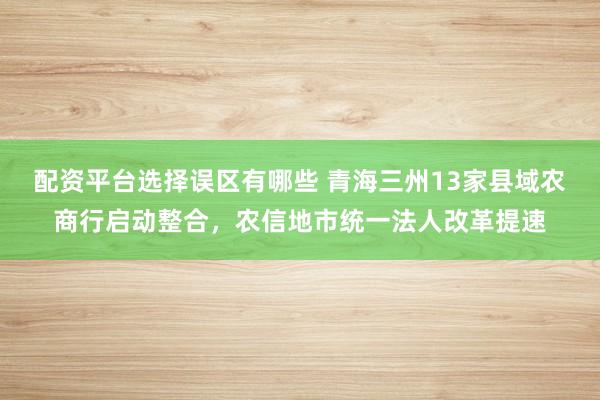 配资平台选择误区有哪些 青海三州13家县域农商行启动整合，农信地市统一法人改革提速