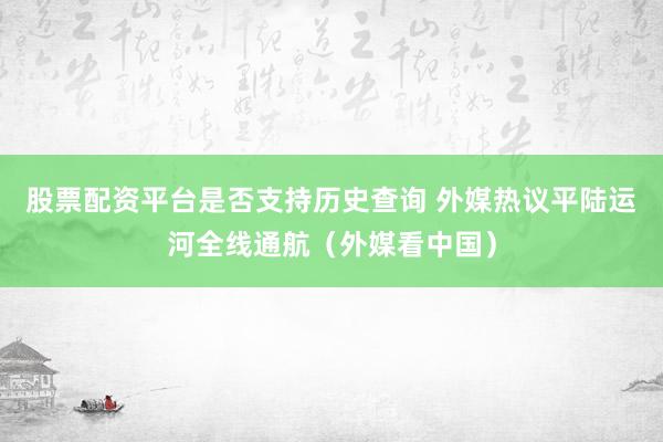 股票配资平台是否支持历史查询 外媒热议平陆运河全线通航（外媒看中国）