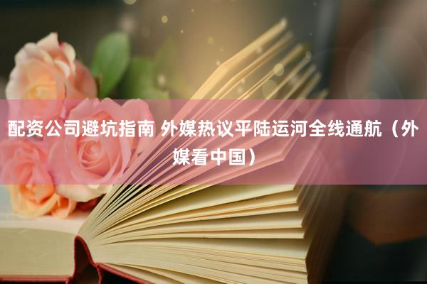 配资公司避坑指南 外媒热议平陆运河全线通航（外媒看中国）