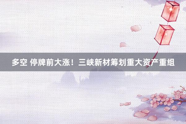 多空 停牌前大涨！三峡新材筹划重大资产重组