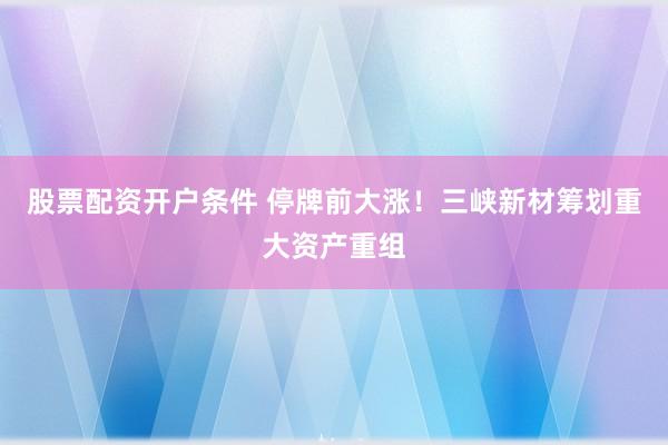 股票配资开户条件 停牌前大涨！三峡新材筹划重大资产重组