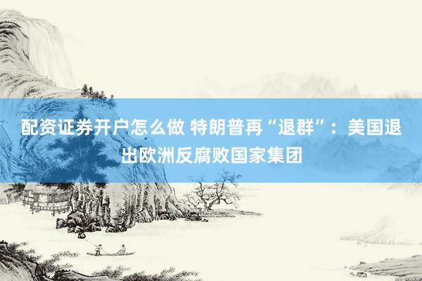 配资证券开户怎么做 特朗普再“退群”：美国退出欧洲反腐败国家集团