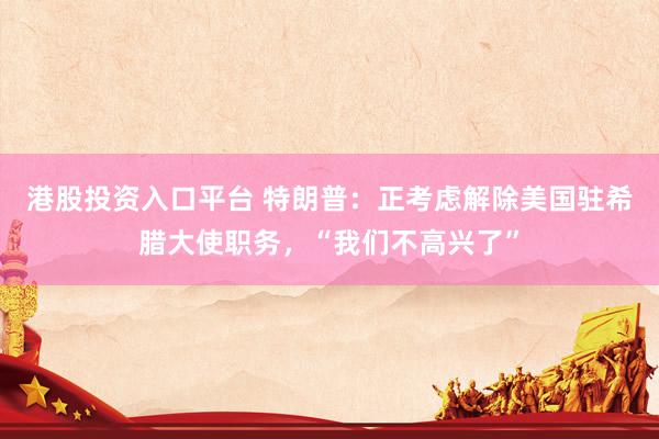港股投资入口平台 特朗普：正考虑解除美国驻希腊大使职务，“我们不高兴了”