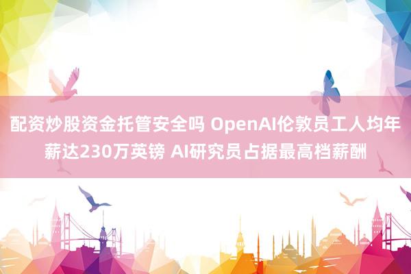 配资炒股资金托管安全吗 OpenAI伦敦员工人均年薪达230万英镑 AI研究员占据最高档薪酬