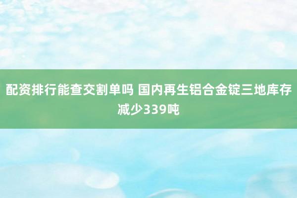 配资排行能查交割单吗 国内再生铝合金锭三地库存减少339吨