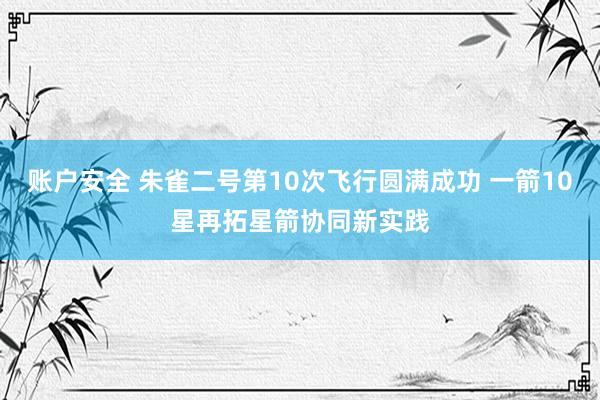 账户安全 朱雀二号第10次飞行圆满成功 一箭10星再拓星箭协同新实践