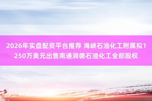 2026年实盘配资平台推荐 海峡石油化工附属拟1250万美元出售南通润德石油化工全部股权