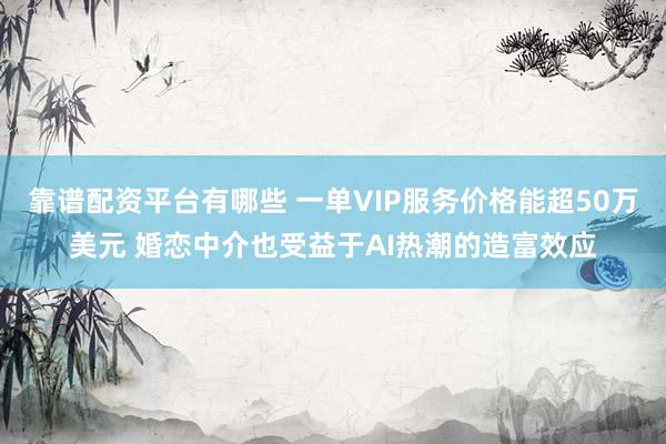 靠谱配资平台有哪些 一单VIP服务价格能超50万美元 婚恋中介也受益于AI热潮的造富效应