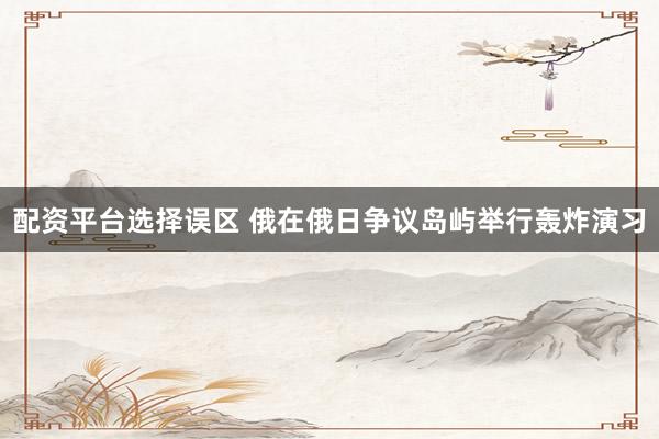 配资平台选择误区 俄在俄日争议岛屿举行轰炸演习