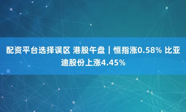 配资平台选择误区 港股午盘｜恒指涨0.58% 比亚迪股份上涨4.45%