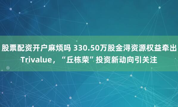 股票配资开户麻烦吗 330.50万股金浔资源权益牵出Trivalue，“丘栋荣”投资新动向引关注