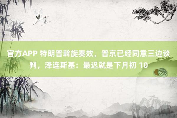 官方APP 特朗普斡旋奏效,普京已经同意三边谈判,泽连斯基:最迟就是下月初 10