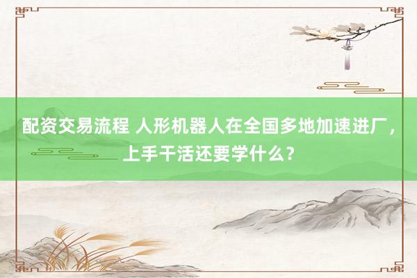 配资交易流程 人形机器人在全国多地加速进厂，上手干活还要学什么？