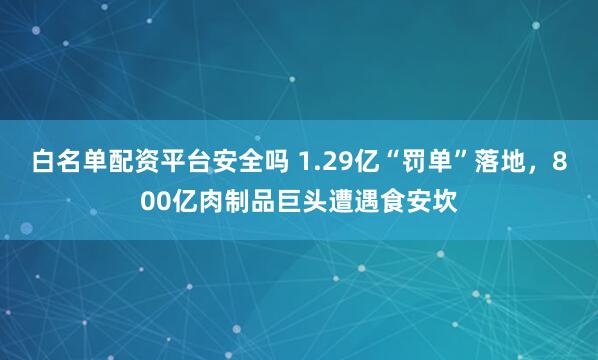 白名单配资平台安全吗 1.29亿“罚单”落地,800亿肉制品巨头遭遇食安坎